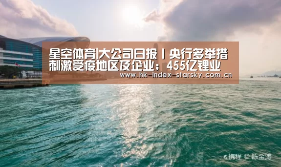 星空体育|大公司日报丨央行多举措刺激受疫地区及企业;455亿锂业龙头爆雷(图1) 星空体育官网