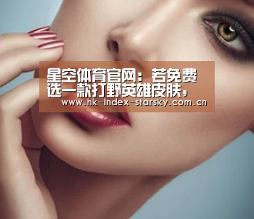 星空体育官网:若免费选一款打野英雄皮肤,新手地狱火,铂金凤求凰,而大神都选最强的他(图2) 星空体育网址